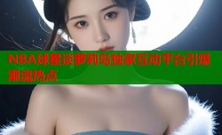 NBA球星谈萝莉岛独家互动平台引爆潮流热点