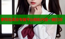 萝莉岛吴京专属平台精彩内容一网打尽