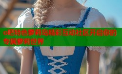 o吧特色萝莉岛精彩互动社区开启你的专属萝莉世界