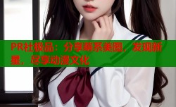 PR社极品：分享萌系美图，发现新星，尽享动漫文化