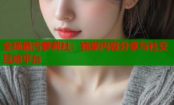 全场最污萝莉社：独家内容分享与社交互动平台