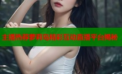 主播热荐萝莉岛精彩互动直播平台揭秘