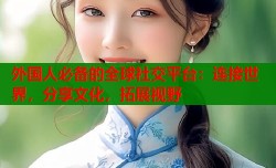 外国人必备的全球社交平台：连接世界，分享文化，拓展视野