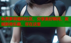 免费萝莉福利社区，分享美好瞬间，发现新奇乐趣，尽在这里