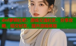 dnf萝莉社吧：游戏交流社区，分享攻略，结交好友，提升游戏体验