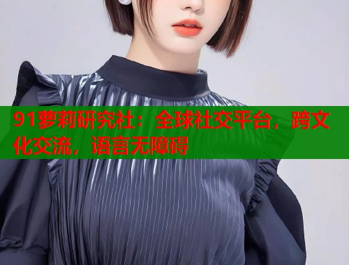 91萝莉研究社：全球社交平台，跨文化交流，语言无障碍  第2张