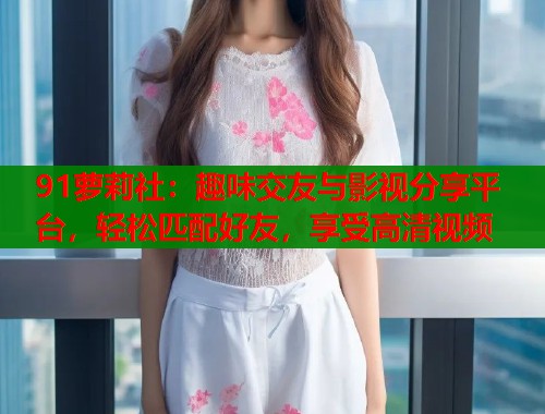 91萝莉社：趣味交友与影视分享平台，轻松匹配好友，享受高清视频  第2张