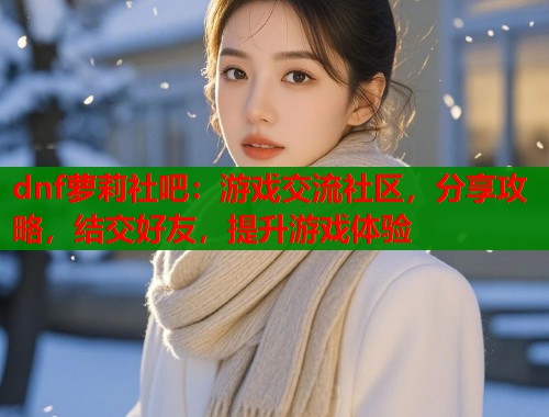 dnf萝莉社吧：游戏交流社区，分享攻略，结交好友，提升游戏体验  第1张