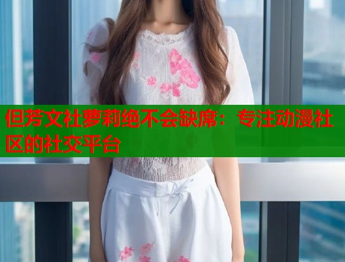 但芳文社萝莉绝不会缺席：专注动漫社区的社交平台  第1张