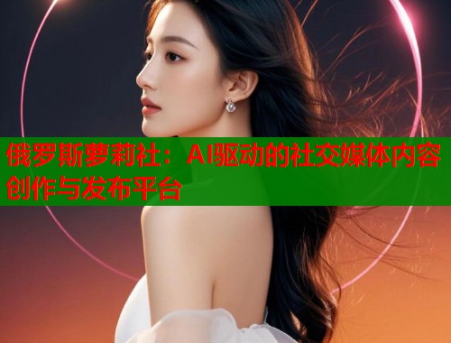 俄罗斯萝莉社：AI驱动的社交媒体内容创作与发布平台  第2张