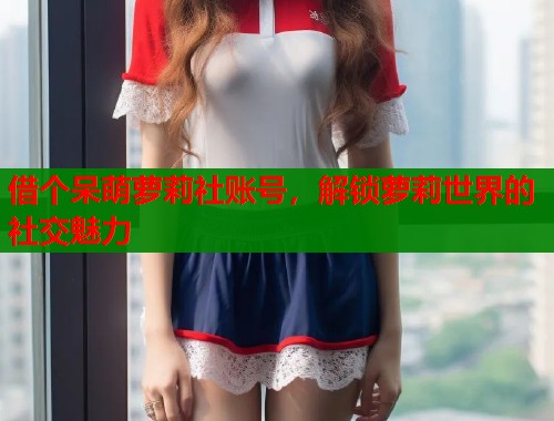借个呆萌萝莉社账号，解锁萝莉世界的社交魅力  第1张
