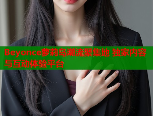 Beyonce萝莉岛潮流聚集地 独家内容与互动体验平台  第1张