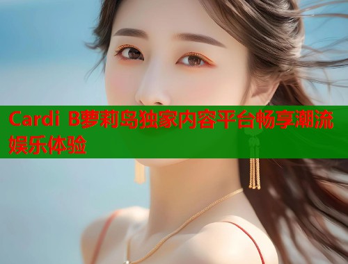 Cardi B萝莉岛独家内容平台畅享潮流娱乐体验  第1张