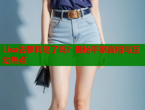 Lisa去萝莉岛了吗？揭秘平家真相与互动热点  第1张