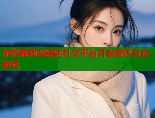 东欧萝莉岛精彩社交平台开启奇妙互动体验  第1张