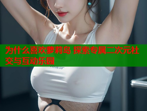 为什么喜欢萝莉岛 探索专属二次元社交与互动乐园  第1张