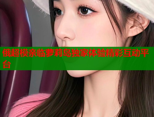 俄超模亲临萝莉岛独家体验精彩互动平台  第1张