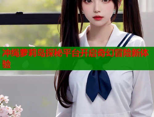 冲绳萝莉岛探秘平台开启奇幻冒险新体验  第2张