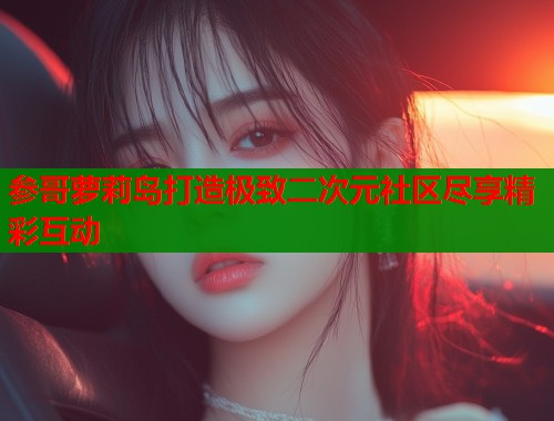 参哥萝莉岛打造极致二次元社区尽享精彩互动  第1张