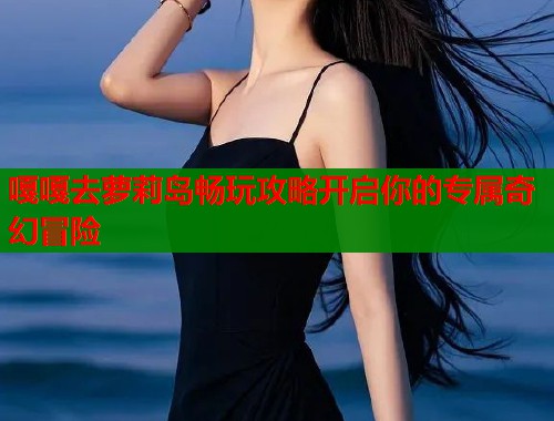 嘎嘎去萝莉岛畅玩攻略开启你的专属奇幻冒险  第1张