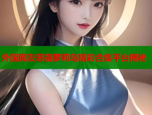 外国网友恶搞萝莉岛精彩合集平台揭秘  第1张