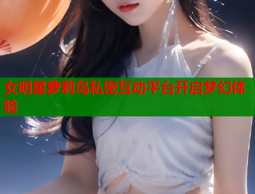 女明星萝莉岛私密互动平台开启梦幻体验  第1张