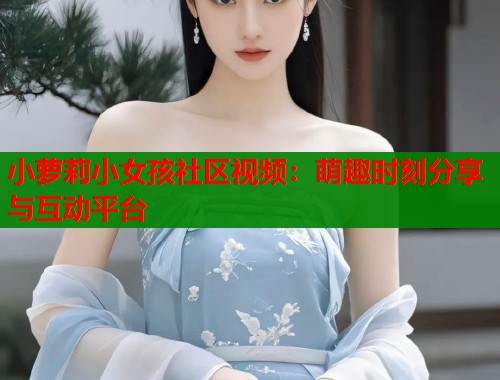 小萝莉小女孩社区视频：萌趣时刻分享与互动平台  第1张