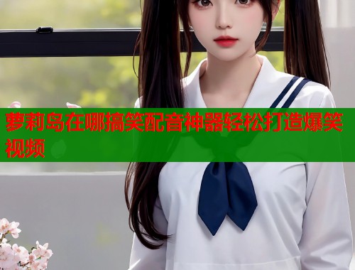 萝莉岛在哪搞笑配音神器轻松打造爆笑视频  第1张