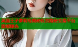 英国王子萝莉岛揭秘权贵隐秘交易平台震撼曝光