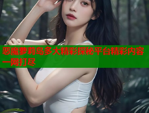 恶魔萝莉岛多大精彩探秘平台精彩内容一网打尽  第2张