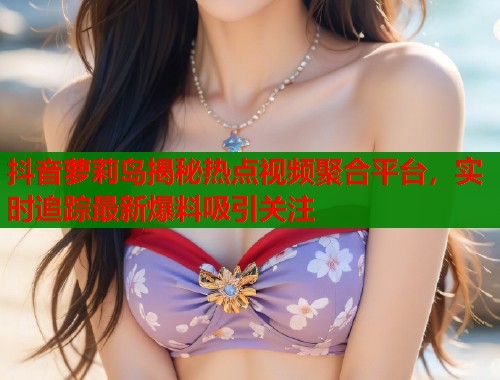 抖音萝莉岛揭秘热点视频聚合平台，实时追踪最新爆料吸引关注  第1张