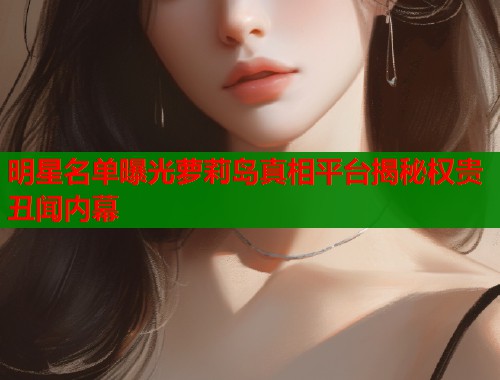 明星名单曝光萝莉岛真相平台揭秘权贵丑闻内幕  第2张