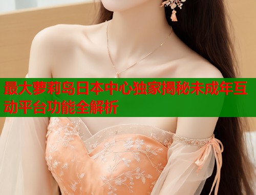 最大萝莉岛日本中心独家揭秘未成年互动平台功能全解析  第2张