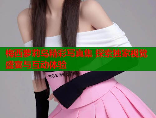 梅西萝莉岛精彩写真集 探索独家视觉盛宴与互动体验  第1张