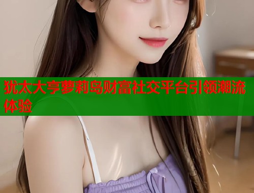犹太大亨萝莉岛财富社交平台引领潮流体验  第1张