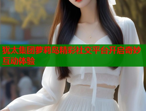 犹太集团萝莉岛精彩社交平台开启奇妙互动体验  第1张