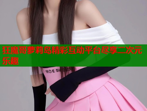 狂魔哥萝莉岛精彩互动平台尽享二次元乐趣  第1张
