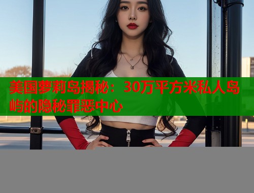 美国萝莉岛揭秘：30万平方米私人岛屿的隐秘罪恶中心  第1张