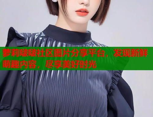 萝莉啵啵社区图片分享平台，发现新鲜萌趣内容，尽享美好时光  第2张