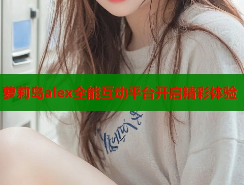 萝莉岛alex全能互动平台开启精彩体验  第1张