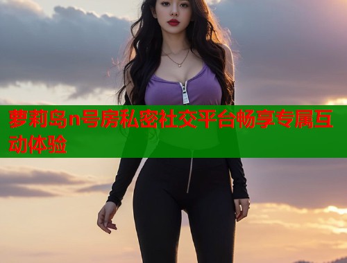 萝莉岛n号房私密社交平台畅享专属互动体验  第1张