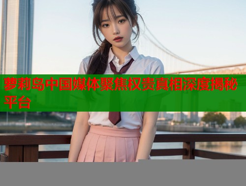萝莉岛中国媒体聚焦权贵真相深度揭秘平台  第2张