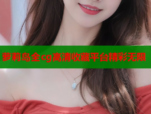 萝莉岛全cg高清收藏平台精彩无限  第1张