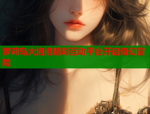 萝莉岛大洛洛精彩互动平台开启奇幻冒险  第2张