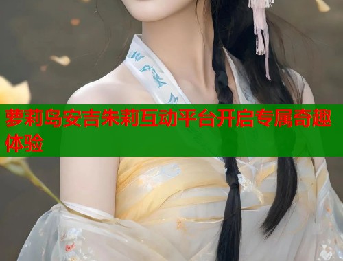 萝莉岛安吉朱莉互动平台开启专属奇趣体验  第2张